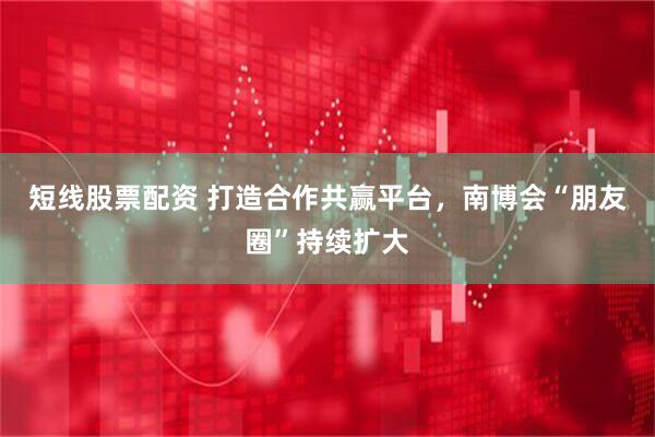 短线股票配资 打造合作共赢平台，南博会“朋友圈”持续扩大