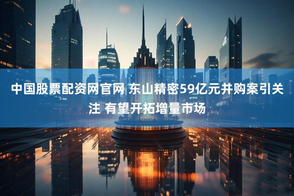 中国股票配资网官网 东山精密59亿元并购案引关注 有望开拓增量市场