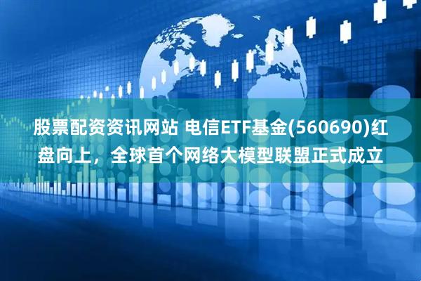 股票配资资讯网站 电信ETF基金(560690)红盘向上，全球首个网络大模型联盟正式成立