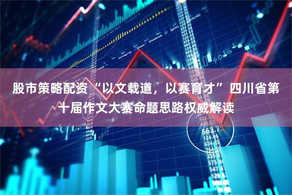 股市策略配资 “以文载道，以赛育才” 四川省第十届作文大赛命题思路权威解读