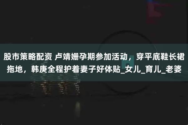 股市策略配资 卢靖姗孕期参加活动，穿平底鞋长裙拖地，韩庚全程护着妻子好体贴_女儿_育儿_老婆