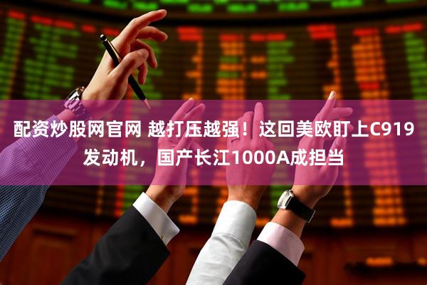 配资炒股网官网 越打压越强！这回美欧盯上C919发动机，国产长江1000A成担当