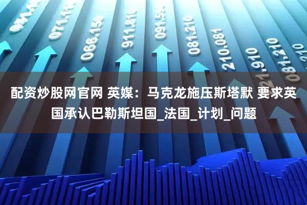 配资炒股网官网 英媒：马克龙施压斯塔默 要求英国承认巴勒斯坦国_法国_计划_问题