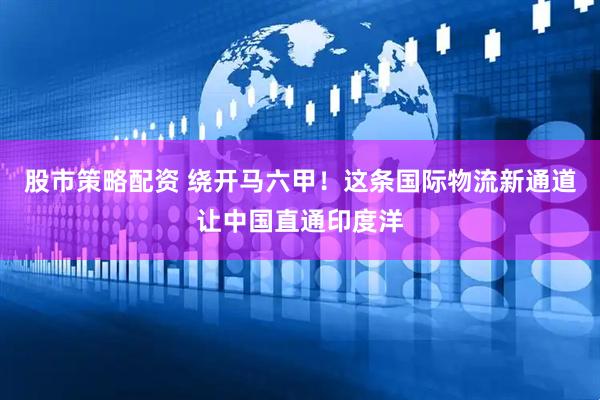 股市策略配资 绕开马六甲！这条国际物流新通道让中国直通印度洋