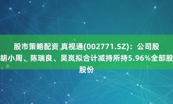 股市策略配资 真视通(002771.SZ)：公司股东胡小周、陈瑞良、吴岚拟合计减持所持5.96%全部股份