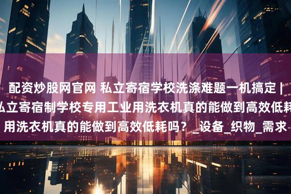 配资炒股网官网 私立寄宿学校洗涤难题一机搞定 | 珠江XTH-380D广州私立寄宿制学校专用工业用洗衣机真的能做到高效低耗吗？_设备_织物_需求