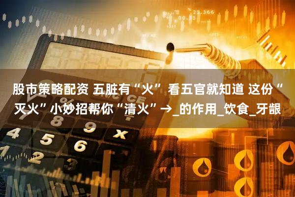 股市策略配资 五脏有“火” 看五官就知道 这份“灭火”小妙招帮你“清火”→_的作用_饮食_牙龈
