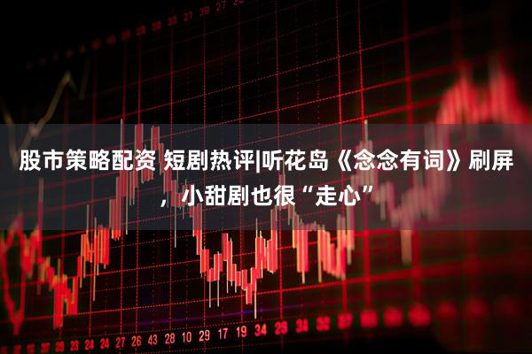 股市策略配资 短剧热评|听花岛《念念有词》刷屏，小甜剧也很“走心”