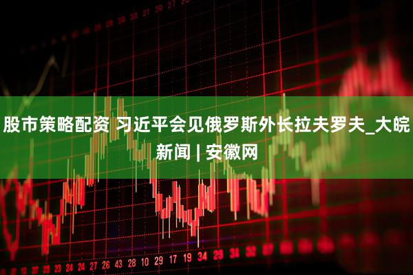 股市策略配资 习近平会见俄罗斯外长拉夫罗夫_大皖新闻 | 安徽网