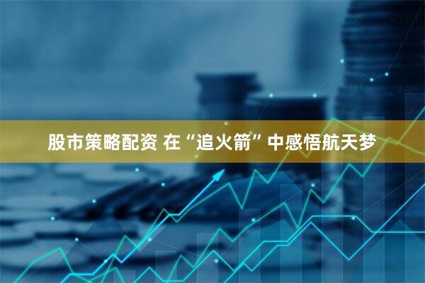 股市策略配资 在“追火箭”中感悟航天梦