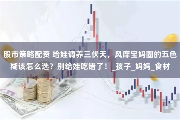 股市策略配资 给娃调养三伏天，风靡宝妈圈的五色糊该怎么选？别给娃吃错了！_孩子_妈妈_食材