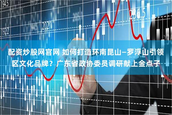配资炒股网官网 如何打造环南昆山—罗浮山引领区文化品牌？广东省政协委员调研献上金点子