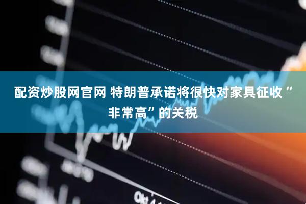 配资炒股网官网 特朗普承诺将很快对家具征收“非常高”的关税