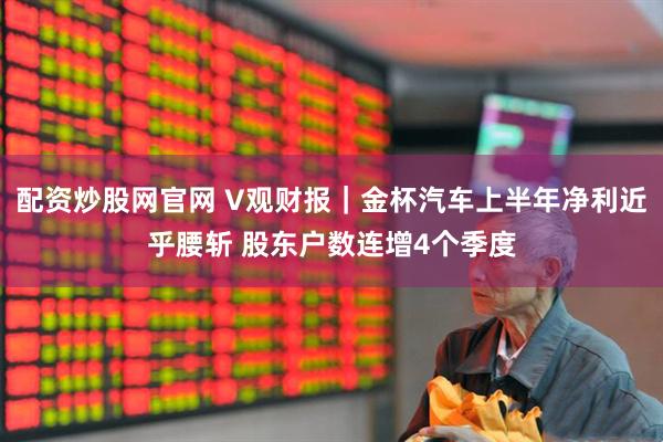 配资炒股网官网 V观财报｜金杯汽车上半年净利近乎腰斩 股东户数连增4个季度