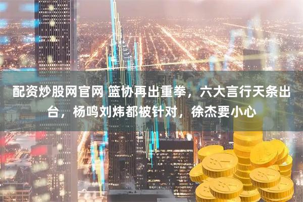 配资炒股网官网 篮协再出重拳，六大言行天条出台，杨鸣刘炜都被针对，徐杰要小心