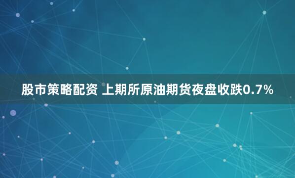 股市策略配资 上期所原油期货夜盘收跌0.7%