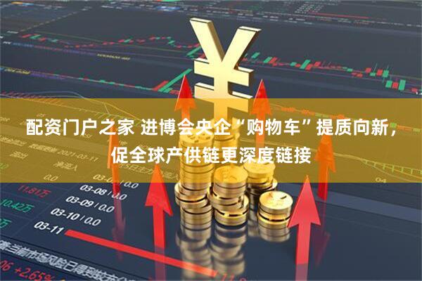 配资门户之家 进博会央企“购物车”提质向新,促全球产供链更深度链接