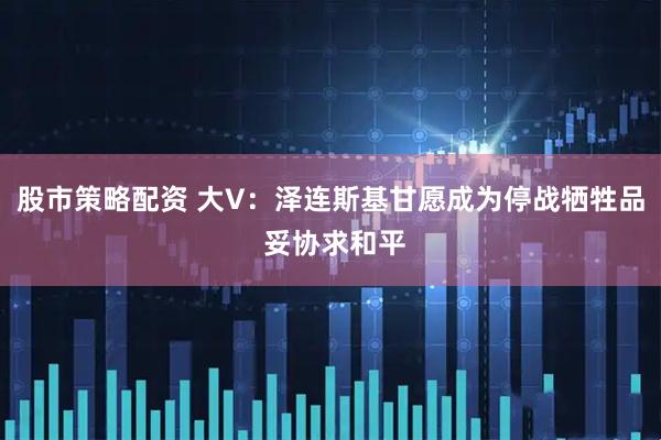 股市策略配资 大V：泽连斯基甘愿成为停战牺牲品 妥协求和平