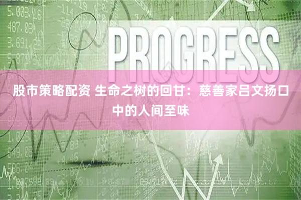 股市策略配资 生命之树的回甘：慈善家吕文扬口中的人间至味