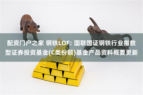 配资门户之家 钢铁LOF: 国联国证钢铁行业指数型证券投资基金(C类份额)基金产品资料概要更新