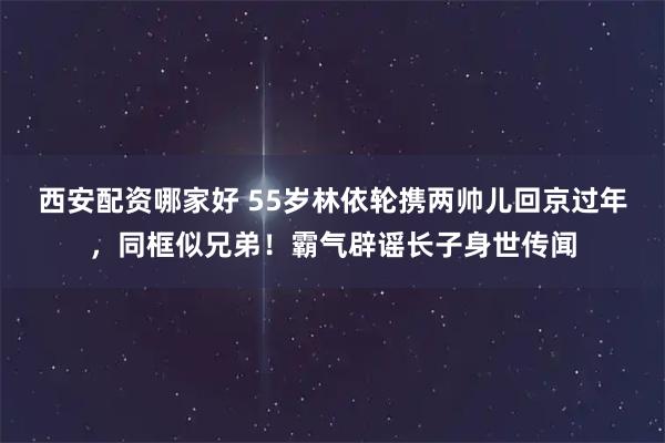 西安配资哪家好 55岁林依轮携两帅儿回京过年，同框似兄弟！霸气辟谣长子身世传闻