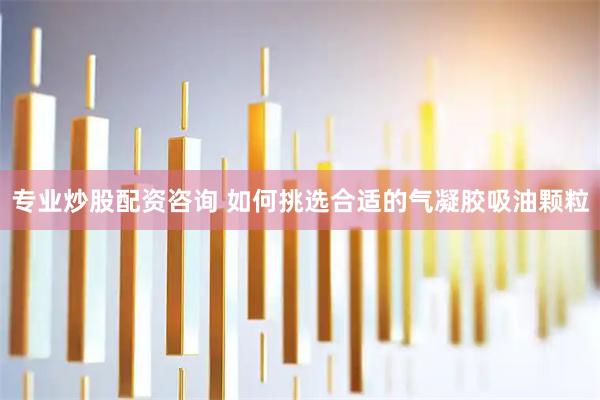 专业炒股配资咨询 如何挑选合适的气凝胶吸油颗粒