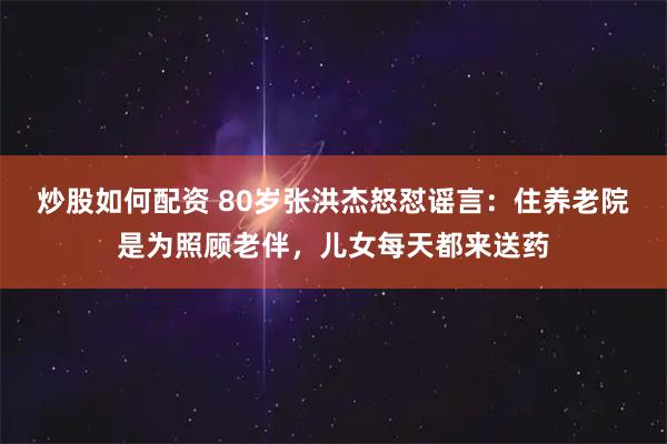 炒股如何配资 80岁张洪杰怒怼谣言：住养老院是为照顾老伴，儿女每天都来送药