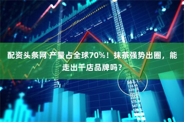 配资头条网 产量占全球70%！抹茶强势出圈，能走出千店品牌吗？