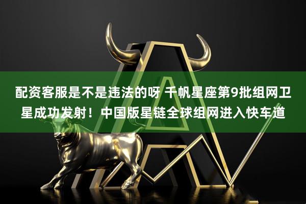 配资客服是不是违法的呀 千帆星座第9批组网卫星成功发射！中国版星链全球组网进入快车道