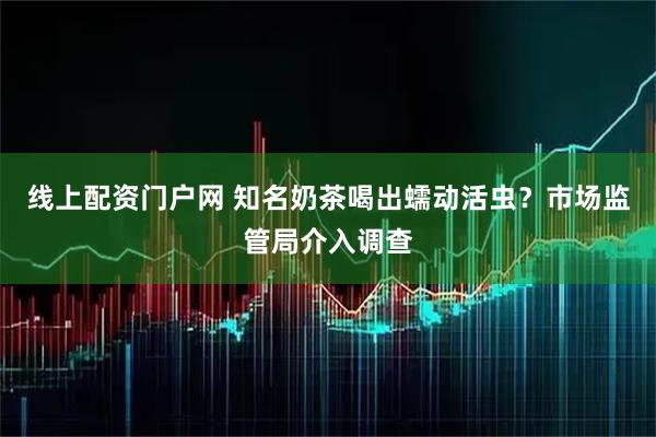 线上配资门户网 知名奶茶喝出蠕动活虫？市场监管局介入调查