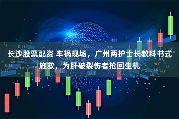 长沙股票配资 车祸现场，广州两护士长教科书式施救，为肝破裂伤者抢回生机